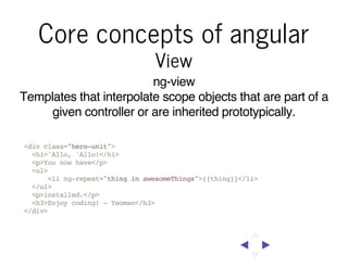Core concepts of angular
View

ng-view
Templates that interpolate scope objects that are part of a
given controller or are inherited prototypically.
<div class="hero-unit">
<h1>'Allo, 'Allo!</h1>
<p>You now have</p>
<ul>
<li ng-repeat="thing in awesomeThings">{{thing}}</li>
</ul>
<p>installed.</p>
<h3>Enjoy coding! - Yeoman</h3>
</div>

 