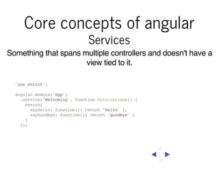 Core concepts of angular
Services

Something that spans multiple controllers and doesn't have a
view tied to it.
'use strict';
angular.module('App')
.service('Welcoming', function Calculations() {
return{
sayHello: function(){ return 'hello' },
sayGoodbye: function(){ return 'goodbye' }
}
});

 