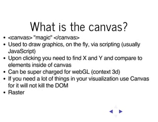What is the canvas?
<canvas> "magic" </canvas>
Used to draw graphics, on the fly, via scripting (usually
JavaScript)
Upon clicking you need to find X and Y and compare to
elements inside of canvas
Can be super charged for webGL (context 3d)
If you need a lot of things in your visualization use Canvas
for it will not kill the DOM
Raster

 