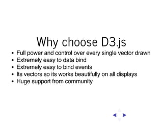Why choose D3.js
Full power and control over every single vector drawn
Extremely easy to data bind
Extremely easy to bind events
Its vectors so its works beautifully on all displays
Huge support from community

 