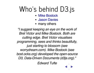 Who's behind D3.js
Mike Bostock
Jason Davies
many others
"I suggest keeping an eye on the work of
Bret Victor and Mike Bostock. Both are
cutting edge. Bret Victor visualises
programming, sees and thinks beautifully,
just starting to blossom (see
worrydream.com). Mike Bostock (see
bost.ocks.org) developed the open-source
D3, Data-Driven Documents (d3js.org)."
Edward Tufte

 