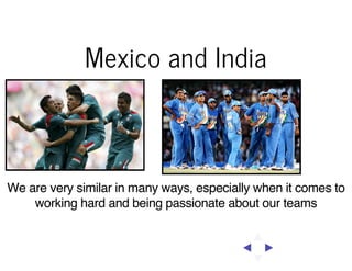 Mexico and India

We are very similar in many ways, especially when it comes to
working hard and being passionate about our teams

 