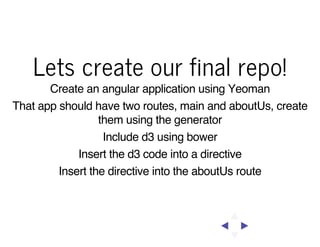 Lets create our final repo!
Create an angular application using Yeoman
That app should have two routes, main and aboutUs, create
them using the generator
Include d3 using bower
Insert the d3 code into a directive
Insert the directive into the aboutUs route

 