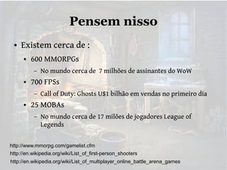 Pensem nisso
●

Existem cerca de :
●

600 MMORPGs
–

●

700 FPSs
–

●

No mundo cerca de 7 milhões de assinantes do WoW
Call of Duty: Ghosts U$1 bilhão em vendas no primeiro dia

25 MOBAs
–

No mundo cerca de 17 milões de jogadores League of
Legends

http://www.mmorpg.com/gamelist.cfm
http://en.wikipedia.org/wiki/List_of_first-person_shooters
http://en.wikipedia.org/wiki/List_of_multiplayer_online_battle_arena_games

 
