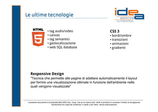 Le ultime tecnologie

• tag audio/video
• canvas
• tag semantici
• geolocalizzazione
• web SQL database

CSS 3
• bordi/ombre
• transizioni
• animazioni
• gradienti

Responsive Design
"Tecnica che permette alle pagine di adattare automaticamente il layout
per fornire una visualizzazione ottimale in funzione dell'ambiente nelle
quali vengono visualizzate"

Il presente documento è di proprietà della IDEA Soc. Coop. che se ne riserva tutti i diritti di privativa ivi compresi il divieto di divulgazione,
riproduzione e/o copia del contenuto, in parte o per intero, senza autorizzazione.

 