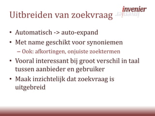 Uitbreiden van zoekvraag
• Automatisch -> auto-expand
• Met name geschikt voor synoniemen
– Ook: afkortingen, onjuiste zoektermen
• Vooral interessant bij groot verschil in taal
tussen aanbieder en gebruiker
• Maak inzichtelijk dat zoekvraag is
uitgebreid
 