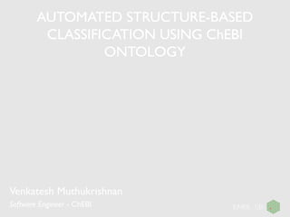 AUTOMATED STRUCTURE-BASED
CLASSIFICATION USING ChEBI
ONTOLOGY
Venkatesh Muthukrishnan
Software Engineer - ChEBI
 