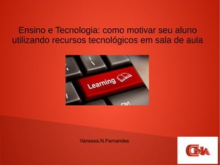 Ensino e Tecnologia: como motivar seu aluno
utilizando recursos tecnológicos em sala de aula
Vanessa.N.Fernandes
 