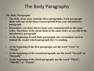 The Body Paragraphs
The Body Paragraphs
• The body of an essay contains three paragraphs. Each paragraph
deals with one of the three reasons/proofs from your introductory
paragraph.
• Remember, you must always keep your reasons/proofs in the same
order. Therefore, write about them in the same order as you did in the
introductory paragraph.
• At the beginning of each body paragraph, use a transition word to
remind the reader which paragraph they’re reading.
• At the beginning if the first paragraph, use the word “First” or
“Firstly”
• At the beginning of the second paragraph, use the word “Second” or
“Secondly”
• At the beginning of the third paragraph, use the word “Third”,
“Thirdly”, or “Finally”.
 