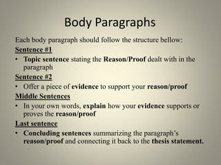 Body Paragraphs
Each body paragraph should follow the structure bellow:
Sentence #1
• Topic sentence stating the Reason/Proof dealt with in the
paragraph
Sentence #2
• Offer a piece of evidence to support your reason/proof
Middle Sentences
• In your own words, explain how your evidence supports or
proves the reason/proof
Last sentence
• Concluding sentences summarizing the paragraph’s
reason/proof and connecting it back to the thesis statement.
 