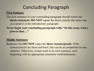 Concluding Paragraph
First Sentence
The first sentence in your concluding paragraph should restate the
thesis statement. DO NOT repeat the thesis exactly the same way
you stated it in the introductory paragraph.
Never begin your concluding paragraph with, “In this essay, I have
proven that…”
Middle Sentences
Rephrase (but DO NOT copy) the three reasons/proofs. If the
reasons/proofs are short and brief, this can be accomplished in one
sentence. Otherwise, restate each in its own sentence, each
beginning with an appropriate transition word/statements.
 