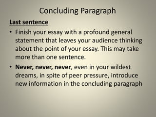 Concluding Paragraph
Last sentence
• Finish your essay with a profound general
statement that leaves your audience thinking
about the point of your essay. This may take
more than one sentence.
• Never, never, never, even in your wildest
dreams, in spite of peer pressure, introduce
new information in the concluding paragraph
 