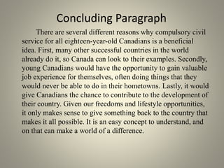 Concluding Paragraph
There are several different reasons why compulsory civil
service for all eighteen-year-old Canadians is a beneficial
idea. First, many other successful countries in the world
already do it, so Canada can look to their examples. Secondly,
young Canadians would have the opportunity to gain valuable
job experience for themselves, often doing things that they
would never be able to do in their hometowns. Lastly, it would
give Canadians the chance to contribute to the development of
their country. Given our freedoms and lifestyle opportunities,
it only makes sense to give something back to the country that
makes it all possible. It is an easy concept to understand, and
on that can make a world of a difference.
 