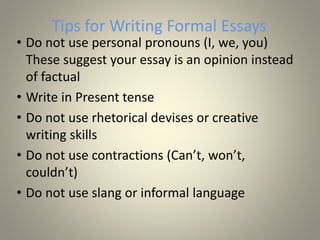 Tips for Writing Formal Essays
• Do not use personal pronouns (I, we, you)
These suggest your essay is an opinion instead
of factual
• Write in Present tense
• Do not use rhetorical devises or creative
writing skills
• Do not use contractions (Can’t, won’t,
couldn’t)
• Do not use slang or informal language
 