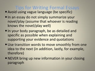 Tips for Writing Formal Essays
Avoid using vague language (be specific)
In an essay do not simply summarize your
novel/play (assume that whoever is reading
knows the novel/play well)
In your body paragraph, be as detailed and
specific as possible when explaining and
supporting your evidence and quotations
Use transition words to move smoothly from one
idea to the next (in addition, lastly, for example,
therefore)
NEVER bring up new information in your closing
paragraph
 