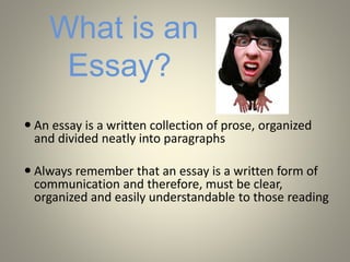 What is an
Essay?
 An essay is a written collection of prose, organized
and divided neatly into paragraphs
 Always remember that an essay is a written form of
communication and therefore, must be clear,
organized and easily understandable to those reading
 