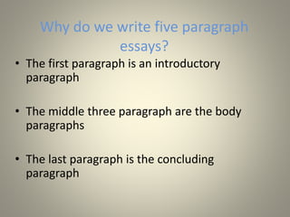 Why do we write five paragraph
essays?
• The first paragraph is an introductory
paragraph
• The middle three paragraph are the body
paragraphs
• The last paragraph is the concluding
paragraph
 