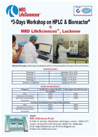 “3-Days Workshop on HPLC & Bioreactor”
TM
MRD LifeSciences , Lucknow
@
Selection Procedure: Total number of participants will be 15 only and decided on the basis of first cum first serve.
TENTATIVE DATES
Workshop: 1
Workshop: 2
Workshop: 3
Workshop: 4
Workshop: 5 (Optional)
September 12-14, 2014
September 28-30, 2014
October 07-09, 2014
October 17-19, 2014
October 28-30, 2014
REGISTRATION DETAILS
VENUE
MRD LifeSciences (P) Ltd.
B-3/46 & 47, 2nd Floor, Vibhuti Khand, Gomti Nagar, Lucknow – 226010 (U.P.)
Contact: +91-522-4012130/31/32/33, Mob: 9838511116 / 9936843684
Email: info@mrdlifesciences.com OR info.mrdls@gmail.com
Website: www.mrdlifesciences.com/
 