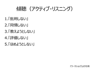 傾聴（アクティブ・リスニング） 
1.「批判しない」 
2.「同情しない」 
3.「教えようとしない」 
4.「評価しない」 
5.「ほめようとしない」 
『ワークショップ』より引用 
 