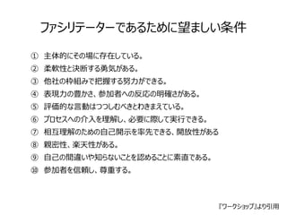 ファシリテーターであるために望ましい条件 
①　主体的にその場に存在している。 
②　柔軟性と決断する勇気がある。 
③　他社の枠組みで把握する努力ができる。 
④　表現力の豊かさ、参加者への反応の明確さがある。 
⑤　評価的な言動はつつしむべきとわきまえている。 
⑥　プロセスへの介入を理解し、必要に際して実行できる。 
⑦　相互理解のための自己開示を率先できる、開放性がある 
⑧　親密性、楽天性がある。 
⑨　自己の間違いや知らないことを認めることに素直である。 
⑩　参加者を信頼し、尊重する。 
『ワークショップ』より引用 
 
