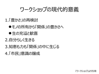 ワークショップの現代的意義 
1.「豊かさ」の再検討 
●モノの所有から「関係」の豊かさへ 
●生の充溢と歓喜 
2.自分らしく生きる 
3.知恵も力も「関係」の中に生じる 
4.「市民」意識の醸成 
『ワークショップ』より引用 
 