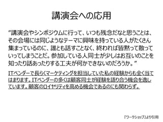 講演会への応用 
”講演会やシンポジウムに行って、いつも残念だなと思うことは、 
その会場には同じようなテーマに興味を持っている人がたくさん 
集まっているのに、誰とも話すことなく、終われば皆黙って散って 
いってしまうことだ。参加している人同士が少しはお互いのことを 
知ったり話あったりする工夫が何かできないのだろうか。” 
ITベンダーで長らくマーケティングを担当していた私の経験からも全く当て 
はまります。ITベンダーの多くは顧客同士が経験を語り合う機会を逸し 
ています。顧客のロイヤリティを高める機会であるのにも関わらず。 
『ワークショップ』より引用 
 