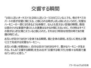 交響する瞬間 
”100人近いオーケストラと200人近いコーラスのどこにいる人でも、他のすべての 
パートの音が完璧に聞こえる、と感じられる時がしばしばあったというのだ。完璧な 
ハーモニーの一部になりきるような体験で、なんとも言えない至福の瞬間。普段 
は音の小さな楽器や遠くの人の演奏はなかなか聞こえないのに、その時はすべて 
の音がはっきりと聞こえていると感じられた。それはもう特別な恍惚の時であり覚 
醒の時だった。 
お互いが自分でありかつ全体である瞬間。個と全体の調和。お互いに他をよく聴 
くことで完成する完璧なハーモニー。 
お互いの違いを聴きあい、自分は自分でありきる中で、豊かなハーモニーが生ま 
れる。そんな「交響する瞬間」を生み出す「交響する場づくり」を様々な局面で重 
ねていきたいと思う。” 
『ワークショップ』より引用 
 