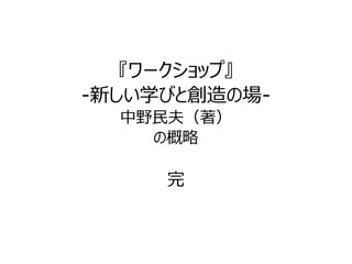 『ワークショップ』 
-新しい学びと創造の場- 
中野民夫（著） 
の概略 
完 
