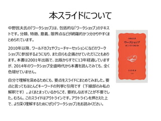 本スライドについて 
中野民夫氏の『ワークショップ』は、包括的な「ワークショップ」のテキス 
トです。分類、特徴、意義、限界点などが網羅的かつ分かりやすくま 
とめられています。 
2010年以降、ワールドカフェやフューチャーセッションになどのワーク 
ショップに参加するようになり、また自らも企画させていただくこともあり 
ます。本書は2001年出版で、出版からすでに13年経過しています 
が、2014年のワークショップ全盛時代から本書を読んでみても、全く 
色褪せていません。 
自分で理解を深めるためにも、要点をスライドにまとめてみました。要 
点と言ってもほとんどキーワードの列挙と引用です（下線部のみ私の 
解釈です）。よくまとまっているからこそ、要約しなおすことが不要でし 
た。むろん、このスライドはアウトラインです。アウトラインを押さえた上 
で、より深く理解するためにぜひ『ワークショップ』をお読みください。 
 