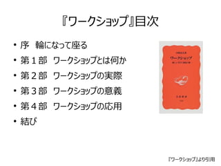 『ワークショップ』目次 
● 序　輪になって座る 
● 第１部　ワークショップとは何か 
● 第２部　ワークショップの実際 
● 第３部　ワークショップの意義 
● 第４部　ワークショップの応用 
● 結び 
『ワークショップ』より引用 
 
