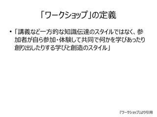 「ワークショップ」の定義 
● 「講義など一方的な知識伝達のスタイルではなく、参 
加者が自ら参加・体験して共同で何かを学びあったり 
創り出したりする学びと創造のスタイル」 
『ワークショップ』より引用 
 