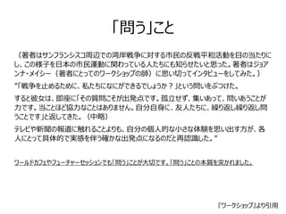 「問う」こと 
（著者はサンフランシスコ周辺での湾岸戦争に対する市民の反戦平和活動を目の当たりに 
し、この様子を日本の市民運動に関わっている人たちにも知らせたいと思った。著者はジョア 
ンナ・メイシー（著者にとってのワークショップの師）に思い切ってインタビューをしてみた。） 
”「戦争を止めるために、私たちになにができるでしょうか？」という問いをぶつけた。 
すると彼女は、即座に「その質問こそが出発点です。孤立せず、集いあって、問いあうことが 
力です。当ことほど協力なことはありません。自分自身に、友人たちに、繰り返し繰り返し問 
うことです」と返してきた。（中略） 
テレビや新聞の報道に触れることよりも、自分の個人的な小さな体験を思い出す方が、各 
人にとって具体的で実感を伴う確かな出発点になるのだと再認識した。” 
ワールドカフェやフューチャーセッションでも「問う」ことが大切です。「問う」ことの本質を突かれました。 
『ワークショップ』より引用 
 