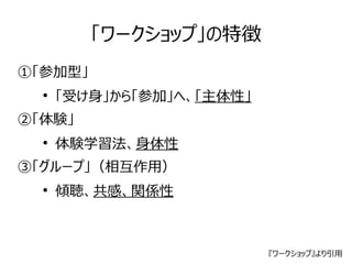 「ワークショップ」の特徴 
①「参加型」 
● 「受け身」から「参加」へ、「主体性」 
②「体験」 
● 体験学習法、身体性 
③「グループ」（相互作用） 
● 傾聴、共感、関係性 
『ワークショップ』より引用 
 