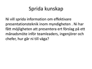 Sprida kunskap 
Ni vill sprida information om effektivare 
presentationsteknik inom myndigheten . Ni har 
fått möjligheten att presentera ert förslag på ett 
månadsmöte inför teamleaders, ingenjörer och 
chefer, hur går ni till väga? 
 