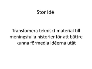 Stor Idé 
Transfomera tekniskt material till 
meningsfulla historier för att bättre 
kunna förmedla idéerna utåt 
 