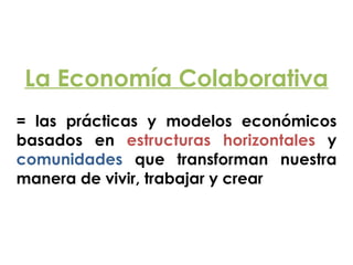 La Economía Colaborativa
!
= las prácticas y modelos económicos
basados en estructuras horizontales y
comunidades que transforman nuestra
manera de vivir, trabajar y crear
 