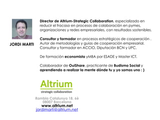 JORDI MARTI
!
!
Director de Altrium-Strategic Collaboration, especializado en
reducir el fracaso en procesos de colaboración en pymes,
organizaciones y redes empresariales, con resultados sostenibles.
!
Consultor y formador en procesos estratégicos de cooperación .
Autor de metodologías y guias de cooperación empresarial.
Consultor y formador en ACCIO, Diputación BCN y UPC.
!
De formación economista yMBA por ESADE y Master ICT.
!
Colaborador de OuiShare, practicante de Budismo Social y
aprendiendo a realizar la mente dónde tu y yo somos uno : )!
Rambla Catalunya 18, 6è
08007 Barcelona
www.altrium.net
jordimarti@altrium.net
 