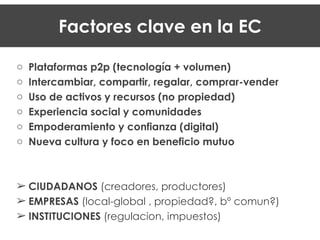 !
o Plataformas p2p (tecnología + volumen)
o Intercambiar, compartir, regalar, comprar-vender
o Uso de activos y recursos (no propiedad)
o Experiencia social y comunidades
o Empoderamiento y confianza (digital)
o Nueva cultura y foco en beneficio mutuo
!
!
! CIUDADANOS (creadores, productores)
! EMPRESAS (local-global , propiedad?, bº comun?)
! INSTITUCIONES (regulacion, impuestos)
Factores clave en la EC
 
