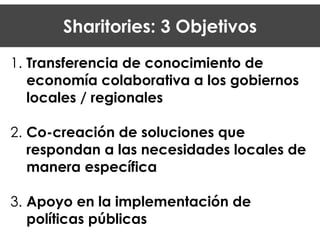 Sharitories: 3 Objetivos
1. Transferencia de conocimiento de
economía colaborativa a los gobiernos
locales / regionales
!
2. Co-creación de soluciones que
respondan a las necesidades locales de
manera específica
!
3. Apoyo en la implementación de
políticas públicas
 