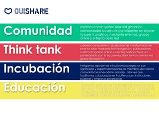 Comunidad
Think tank
Incubación
Educación
estamos construyendo una red global de
comunidades locales de participantes en el peer-
to-peer y analistas, mediante eventos, grupos
online y el tejido de la red
creamos conocimiento acerca de las transformaciones
peer-to-peer, mediante la investigación, publicaciones,
nuestro magazine online y eventos participativos, en
partenariado con la academia, think tanks y nuestra red
global de expertos
Instigamos, apoyamos e incubamos proyectos con
significado y experimentaciones de miembros de nuestra
comunidad e innovadores sociales, a la vez que
facilitamos colaboraciones fructíferas con instituciones
públicas y empresas progresistas
inspirando a estudiantes y profesionales aplicar las ideas
de comunidad a los retos de construir una sociedad más
colaborativa, mediante clases interactivas, clases en
universidades, espacios de coworking y webminars online
 