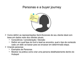 Personas e a buyer journey
 Como definir as representações Semi-ficcionais de seu cliente ideal com
base em dados reais dos clientes atuais.
• Consciência / consideração / Decisão
• Definir em qual fase do funil o lead se encontra, qual o tipo de conteúdo
cada um dele vai baixar para se encaixar em determinada etapa.
 Criando personas
• Exemplos de Personas
• Mostrar na prática como criar uma persona detalhadamente dentro do
Hubspot
 