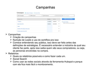 Campanhas
 Campanhas
 Criação de campanhas
 Nutrição de Leads e uso do workflow pra isso
 Comece entendendo seu público, isso deve ser feito antes das
definições de estratégias. É necessário entender a indústria da qual seu
cliente faz parte, após isso saiba quem são seus compradores, ou seja,
as personas envolvidas na compra.
 Relatórios
 Quais os relatórios possíveis e como fazer cada um.
 Social Search
 Como usar as redes sociais através da ferramenta Hubspot e porque
com ela fica mais fácil o monitoramento.
 