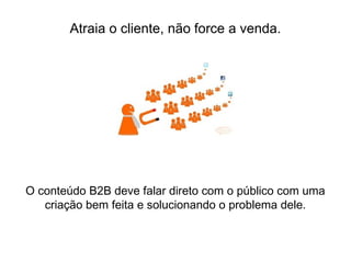 O conteúdo B2B deve falar direto com o público com uma
criação bem feita e solucionando o problema dele.
Atraia o cliente, não force a venda.
 