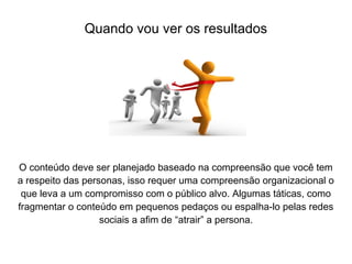 O conteúdo deve ser planejado baseado na compreensão que você tem
a respeito das personas, isso requer uma compreensão organizacional o
que leva a um compromisso com o público alvo. Algumas táticas, como
fragmentar o conteúdo em pequenos pedaços ou espalha-lo pelas redes
sociais a afim de “atrair” a persona.
Quando vou ver os resultados
 