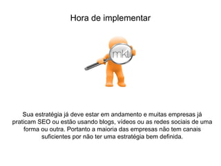 Sua estratégia já deve estar em andamento e muitas empresas já
praticam SEO ou estão usando blogs, vídeos ou as redes sociais de uma
forma ou outra. Portanto a maioria das empresas não tem canais
suficientes por não ter uma estratégia bem definida.
Hora de implementar
 