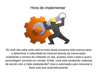 Se você não sabe onde está no meio desse processo todo precisa parar
e determinar a maturidade do Inbound através da mensuração,
analisando o número de visitantes no site, quantos viram Leads e qual a
porcentagem converte em vendas. Então, você está recebendo visitantes
de acordo com a meta estabelecida? Usar a automação para mensurar e
fazer tudo isso automaticamente.
Hora de implementar
 