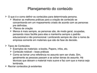 Planejamento do conteúdo
 O que é e como definir os conteúdos para determinada persona.
 Mostrar as melhores práticas para a criação de conteúdo se
concentrando em um mapeamento criado de acordo com as personas
pre definidas.
 Planos de criação
 Menos é mais sempre, as personas são, de modo geral, ocupadas,
pensando nisso facilite para elas e mantenha sempre o padrão
educacional e não promocional. Lembrando sempre de citar o nome da
empresa somente em materiais que são da fase de decisão.
 Tipos de Conteúdos
 Exemplos de materiais: e-books, Papers, infos, etc.
 Conteúdo notável – boas práticas
 Como se tornar uma referência no assunto sem ser chato. Sim,
geralmente as pessoas passam a se achar donas do assunto. Há
técnicas que deixam o material mais suave e faz com que a marca seja
lembrada.
 Recriar conteúdos já existentes
 