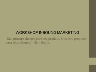 “Não procure clientes para seu produto. Encontre produtos
para seus clientes.” - Seth Godin.
WORKSHOP INBOUND MARKETING
 