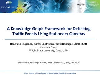 A Knowledge Graph Framework for Detecting
Traffic Events Using Stationary Cameras
RoopTeja Muppalla, Sarasi Lalithsena, Tanvi Banerjee, Amit Sheth
Kno.e.sis Center
Wright State University, Dayton, OH
Ohio Center of Excellence in Knowledge-Enabled Computing
Industrial Knowledge Graph, Web Science ’17, Troy, NY, USA
 