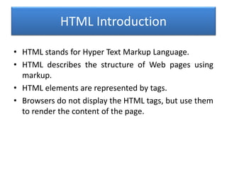 HTML Introduction
• HTML stands for Hyper Text Markup Language.
• HTML describes the structure of Web pages using
markup.
• HTML elements are represented by tags.
• Browsers do not display the HTML tags, but use them
to render the content of the page.
 